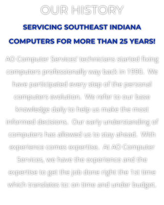 OUR HISTORY SERVICING SOUTHEAST INDIANA COMPUTERS FOR MORE THAN 25 YEARS! AO Computer Services’ technicians started fixing computers professionally way back in 1990.  We have participated every step of the personal computers evolution.  We refer to our base knowledge daily to help us make the most informed decisions.  Our early understanding of computers has allowed us to stay ahead.  With experience comes expertise.  At AO Computer Services, we have the experience and the expertise to get the job done right the 1st time which translates to: on time and under budget.