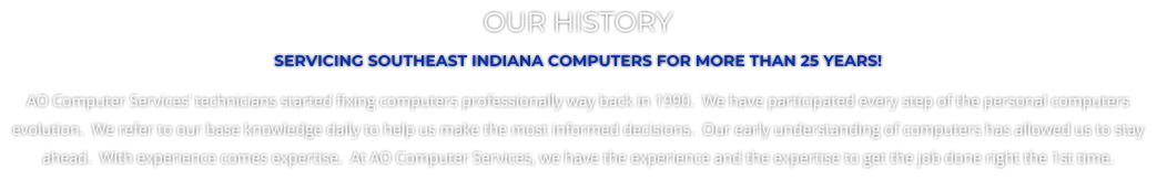 OUR HISTORY SERVICING SOUTHEAST INDIANA COMPUTERS FOR MORE THAN 25 YEARS! AO Computer Services technicians started fixing computers professionally way back in 1990.  We have participated every step of the personal computers evolution.  We refer to our base knowledge daily to help us make the most informed decisions.  Our early understanding of computers has allowed us to stay ahead.  With experience comes expertise.  At AO Computer Services, we have the experience and the expertise to get the job done right the 1st time.