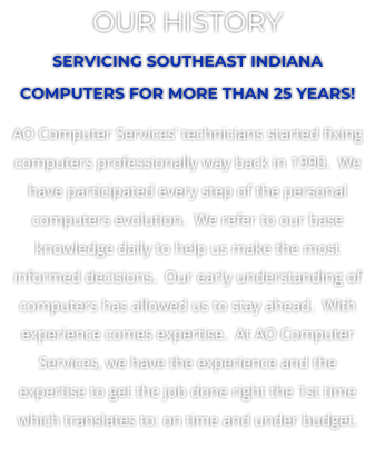 OUR HISTORY SERVICING SOUTHEAST INDIANA COMPUTERS FOR MORE THAN 25 YEARS! AO Computer Services technicians started fixing computers professionally way back in 1990.  We have participated every step of the personal computers evolution.  We refer to our base knowledge daily to help us make the most informed decisions.  Our early understanding of computers has allowed us to stay ahead.  With experience comes expertise.  At AO Computer Services, we have the experience and the expertise to get the job done right the 1st time which translates to: on time and under budget.