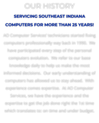 OUR HISTORY SERVICING SOUTHEAST INDIANA COMPUTERS FOR MORE THAN 25 YEARS! AO Computer Services technicians started fixing computers professionally way back in 1990.  We have participated every step of the personal computers evolution.  We refer to our base knowledge daily to help us make the most informed decisions.  Our early understanding of computers has allowed us to stay ahead.  With experience comes expertise.  At AO Computer Services, we have the experience and the expertise to get the job done right the 1st time which translates to: on time and under budget.