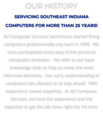 OUR HISTORY SERVICING SOUTHEAST INDIANA COMPUTERS FOR MORE THAN 25 YEARS! AO Computer Services technicians started fixing computers professionally way back in 1990.  We have participated every step of the personal computers evolution.  We refer to our base knowledge daily to help us make the most informed decisions.  Our early understanding of computers has allowed us to stay ahead.  With experience comes expertise.  At AO Computer Services, we have the experience and the expertise to get the job done right the 1st time.